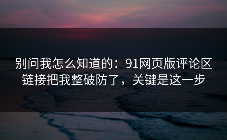别问我怎么知道的：91网页版评论区链接把我整破防了，关键是这一步
