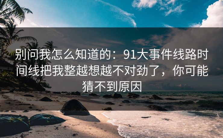 别问我怎么知道的：91大事件线路时间线把我整越想越不对劲了，你可能猜不到原因