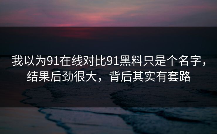 我以为91在线对比91黑料只是个名字，结果后劲很大，背后其实有套路