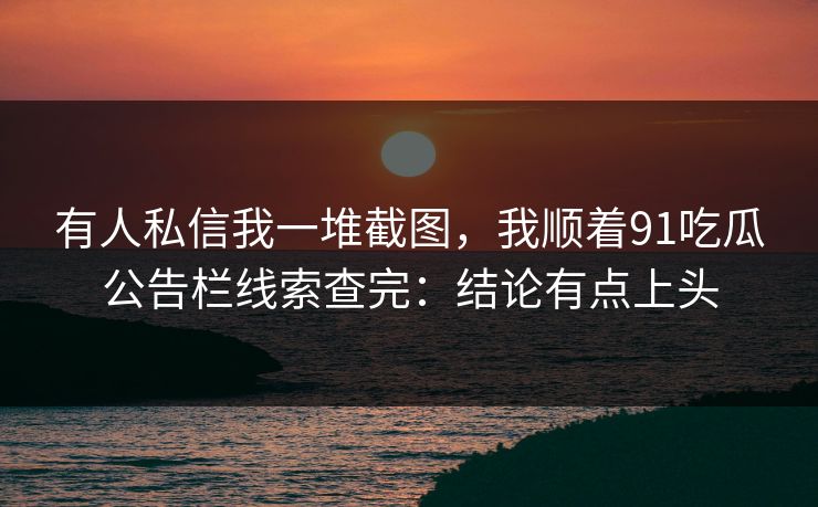 有人私信我一堆截图，我顺着91吃瓜公告栏线索查完：结论有点上头