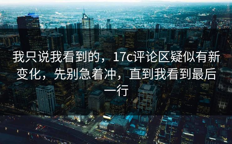我只说我看到的，17c评论区疑似有新变化，先别急着冲，直到我看到最后一行