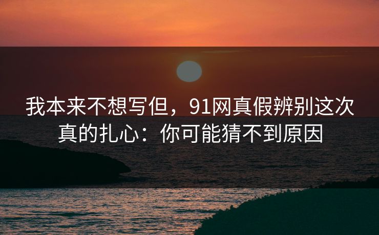 我本来不想写但，91网真假辨别这次真的扎心：你可能猜不到原因