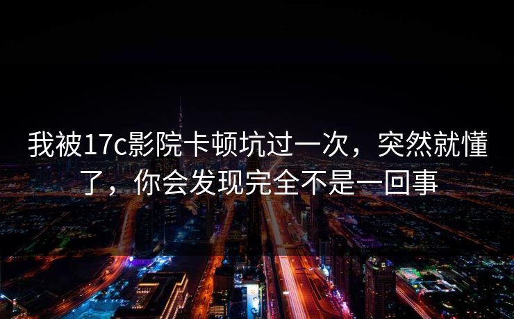 我被17c影院卡顿坑过一次，突然就懂了，你会发现完全不是一回事