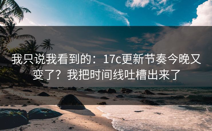 我只说我看到的：17c更新节奏今晚又变了？我把时间线吐槽出来了