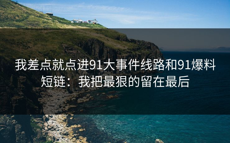 我差点就点进91大事件线路和91爆料短链：我把最狠的留在最后