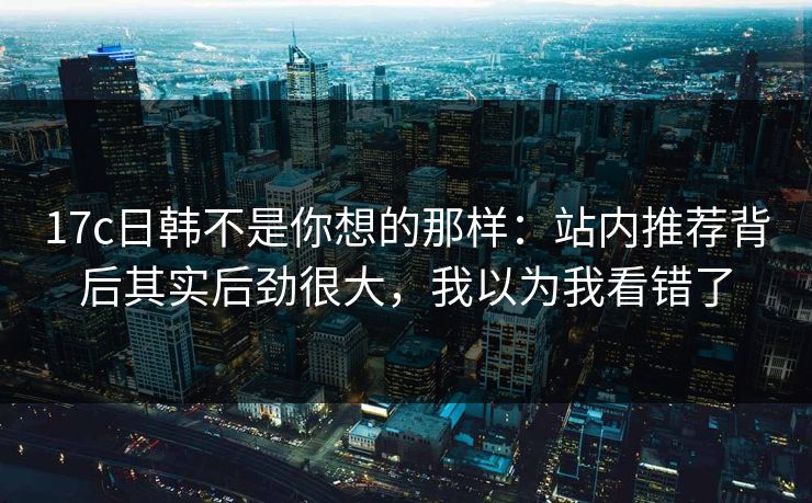 17c日韩不是你想的那样：站内推荐背后其实后劲很大，我以为我看错了