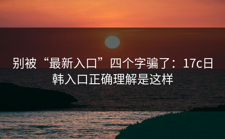 别被“最新入口”四个字骗了：17c日韩入口正确理解是这样