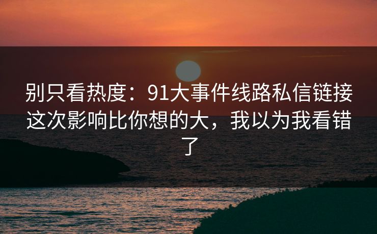 别只看热度:91大事件线路私信链接这次影响比你想的大,我以为我看错了 别只看热度:91大事件线路私信链接这次影响比你想的大,我以为我看错了