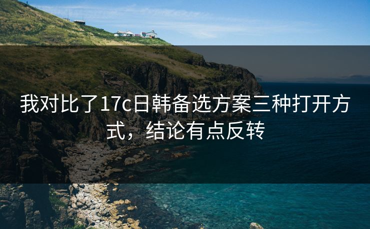 我对比了17c日韩备选方案三种打开方式，结论有点反转