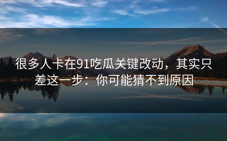 很多人卡在91吃瓜关键改动，其实只差这一步：你可能猜不到原因