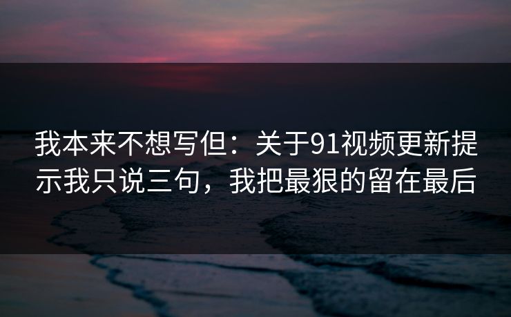 我本来不想写但：关于91视频更新提示我只说三句，我把最狠的留在最后