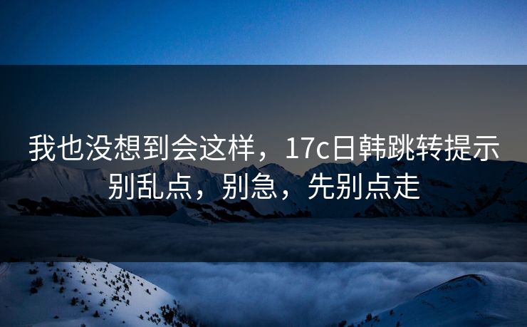我也没想到会这样，17c日韩跳转提示别乱点，别急，先别点走
