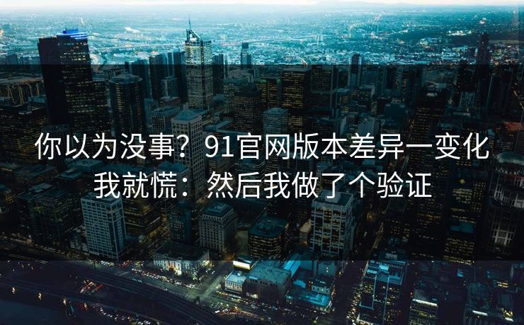你以为没事？91官网版本差异一变化我就慌：然后我做了个验证