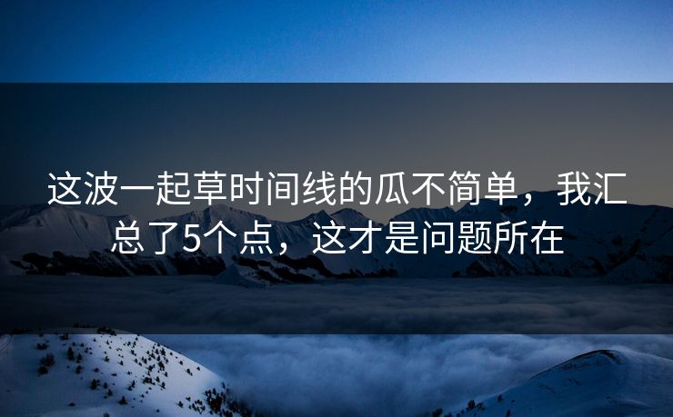 这波一起草时间线的瓜不简单，我汇总了5个点，这才是问题所在