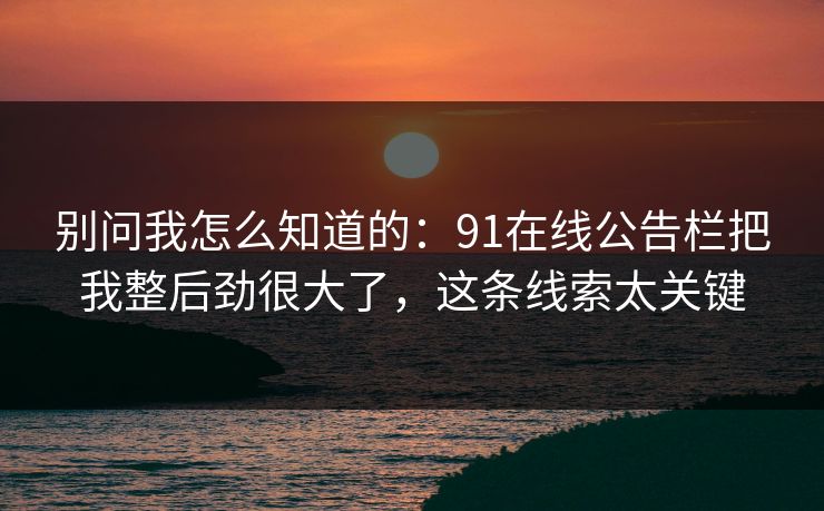 别问我怎么知道的:91在线公告栏把我整后劲很大了,这条线索太关键 别问我怎么知道的:91在线公告栏把我整后劲很大了,这条线索太关键
