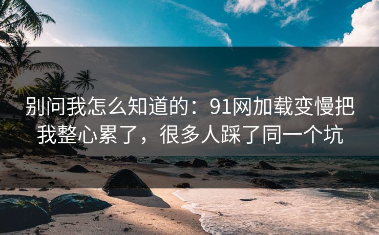 别问我怎么知道的:91网加载变慢把我整心累了,很多人踩了同一个坑 别问我怎么知道的:91网加载变慢把我整心累了,很多人踩了同一个坑