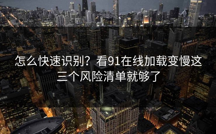 怎么快速识别？看91在线加载变慢这三个风险清单就够了