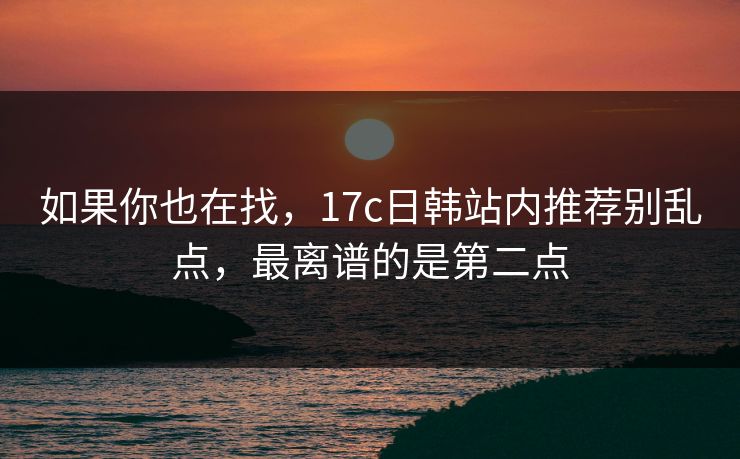 如果你也在找，17c日韩站内推荐别乱点，最离谱的是第二点