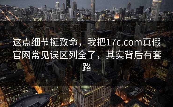 这点细节挺致命，我把17c.com真假官网常见误区列全了，其实背后有套路
