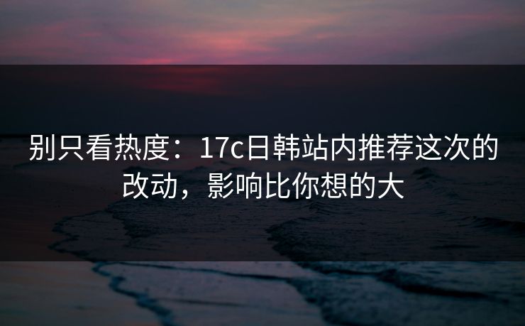 别只看热度：17c日韩站内推荐这次的改动，影响比你想的大