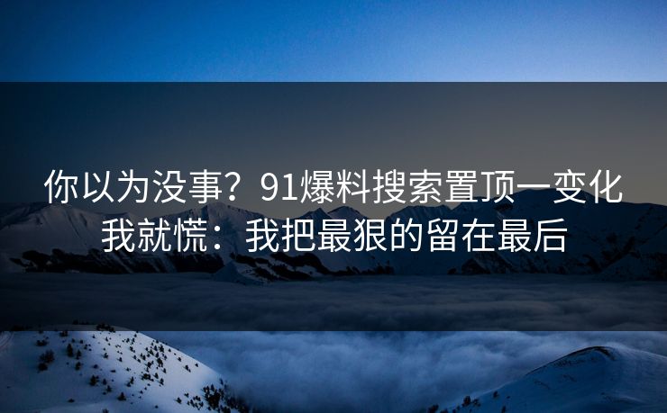 你以为没事？91爆料搜索置顶一变化我就慌：我把最狠的留在最后