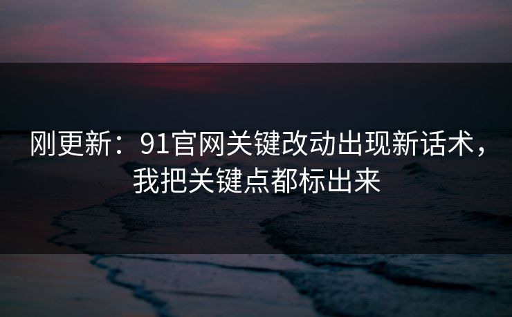 刚更新：91官网关键改动出现新话术，我把关键点都标出来