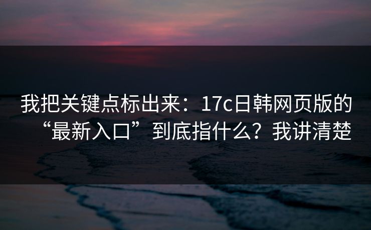 我把关键点标出来：17c日韩网页版的“最新入口”到底指什么？我讲清楚