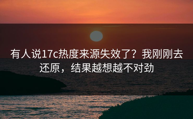有人说17c热度来源失效了？我刚刚去还原，结果越想越不对劲