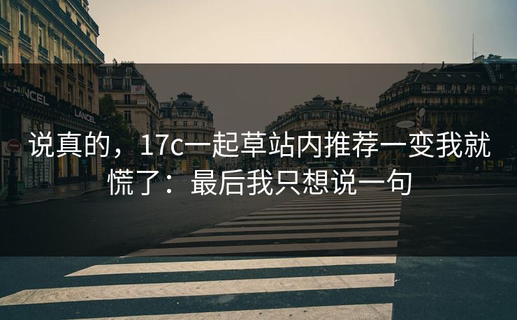 说真的，17c一起草站内推荐一变我就慌了：最后我只想说一句
