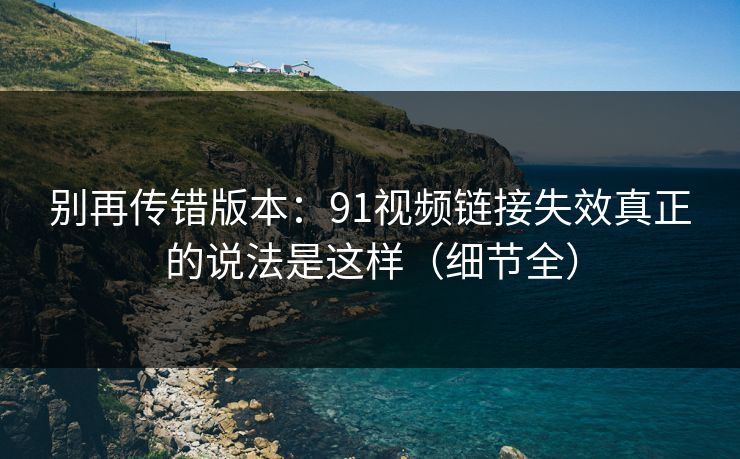 别再传错版本：91视频链接失效真正的说法是这样（细节全）