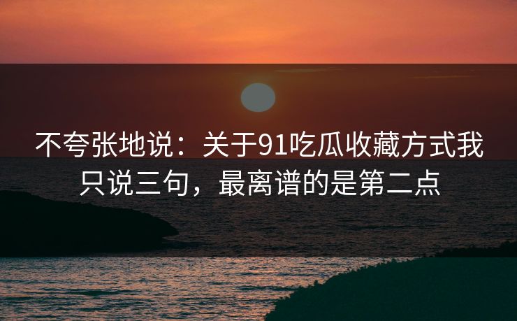 不夸张地说：关于91吃瓜收藏方式我只说三句，最离谱的是第二点