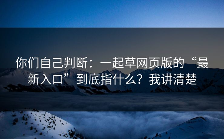 你们自己判断：一起草网页版的“最新入口”到底指什么？我讲清楚
