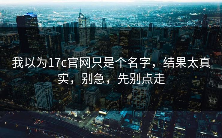 我以为17c官网只是个名字，结果太真实，别急，先别点走