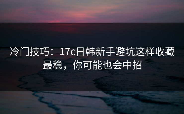 冷门技巧：17c日韩新手避坑这样收藏最稳，你可能也会中招