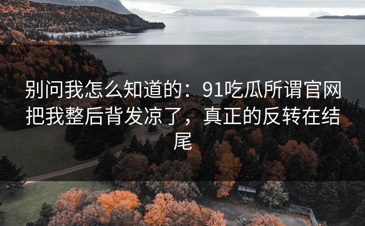 别问我怎么知道的：91吃瓜所谓官网把我整后背发凉了，真正的反转在结尾