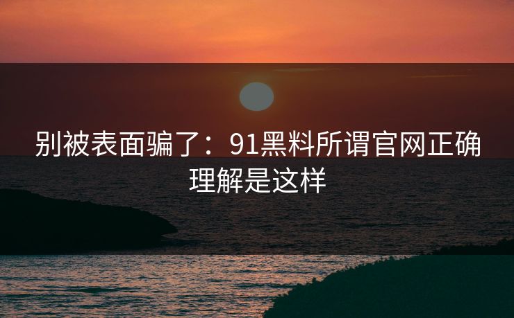 别被表面骗了：91黑料所谓官网正确理解是这样