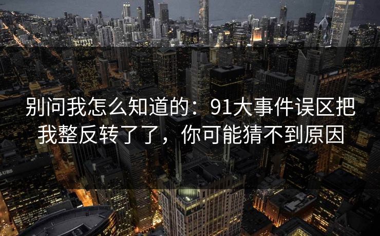 别问我怎么知道的：91大事件误区把我整反转了了，你可能猜不到原因