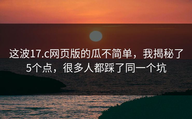 这波17.c网页版的瓜不简单，我揭秘了5个点，很多人都踩了同一个坑