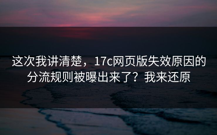 这次我讲清楚，17c网页版失效原因的分流规则被曝出来了？我来还原