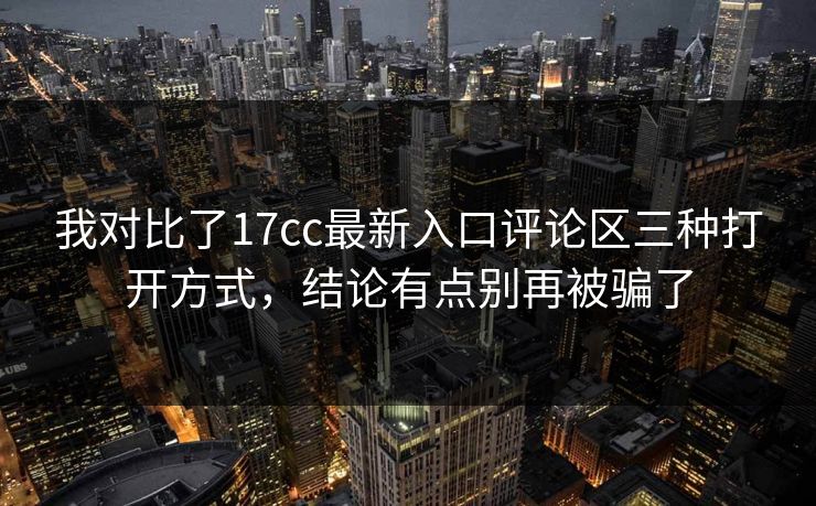 我对比了17cc最新入口评论区三种打开方式，结论有点别再被骗了