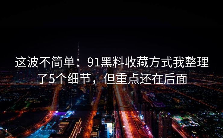 这波不简单：91黑料收藏方式我整理了5个细节，但重点还在后面