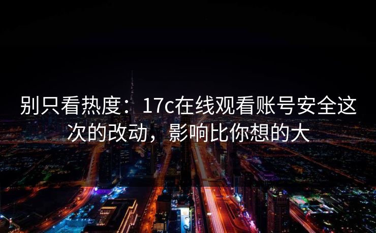 别只看热度：17c在线观看账号安全这次的改动，影响比你想的大