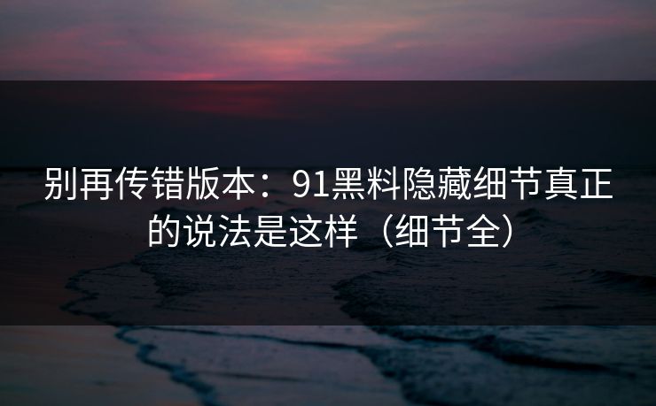 别再传错版本：91黑料隐藏细节真正的说法是这样（细节全）
