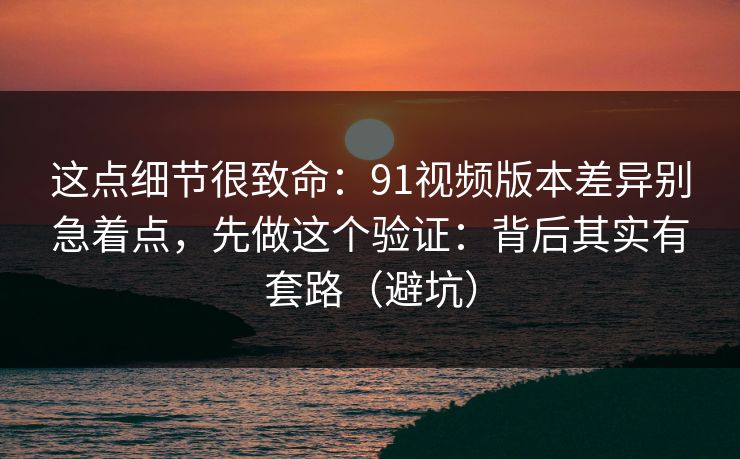 这点细节很致命：91视频版本差异别急着点，先做这个验证：背后其实有套路（避坑）
