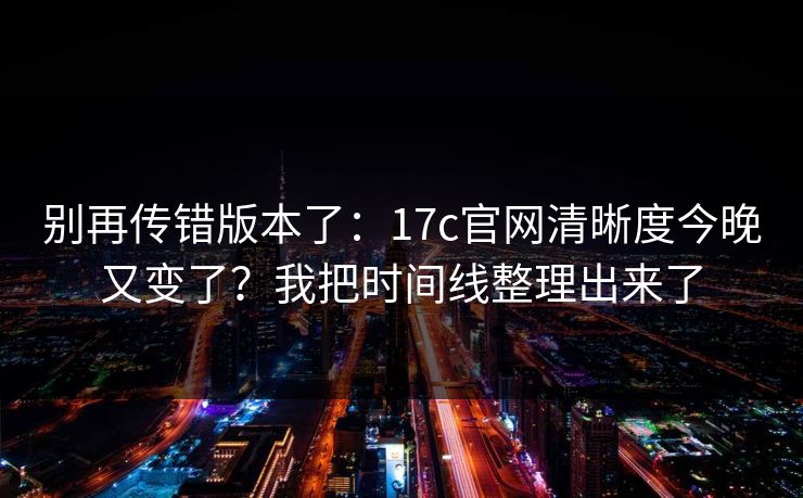 别再传错版本了：17c官网清晰度今晚又变了？我把时间线整理出来了
