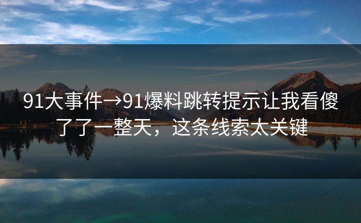91大事件→91爆料跳转提示让我看傻了了一整天，这条线索太关键