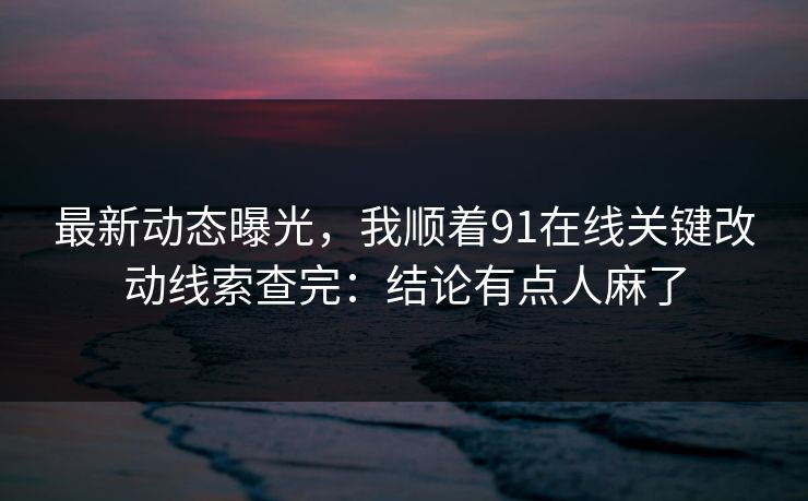 最新动态曝光，我顺着91在线关键改动线索查完：结论有点人麻了