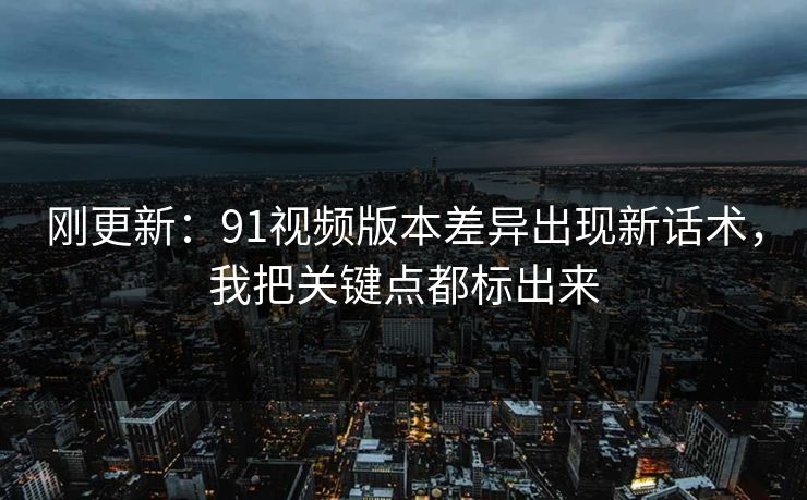 刚更新：91视频版本差异出现新话术，我把关键点都标出来