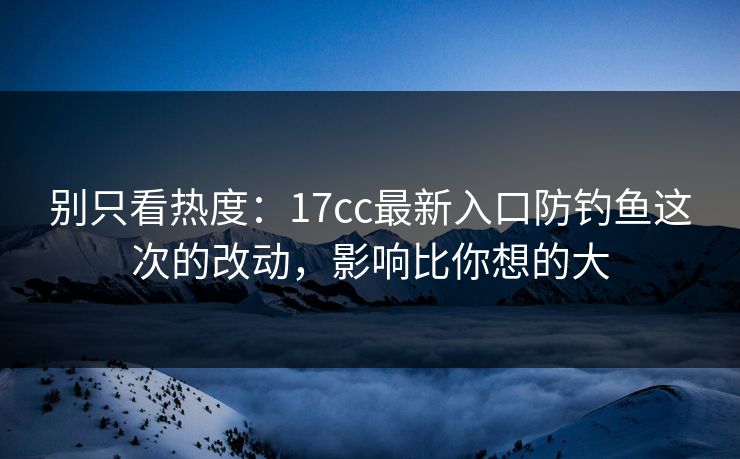 别只看热度：17cc最新入口防钓鱼这次的改动，影响比你想的大