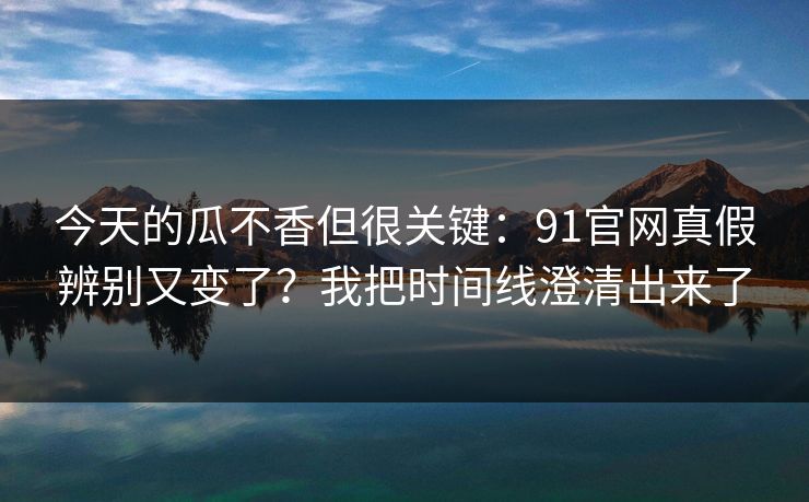 今天的瓜不香但很关键：91官网真假辨别又变了？我把时间线澄清出来了